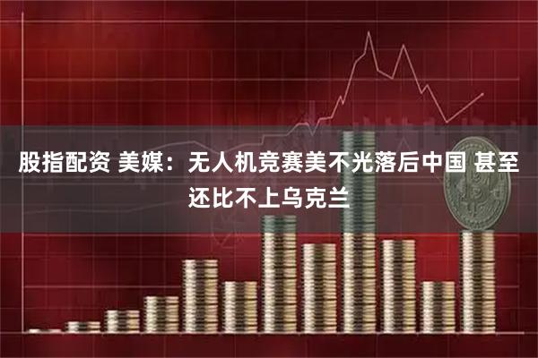 股指配资 美媒：无人机竞赛美不光落后中国 甚至还比不上乌克兰