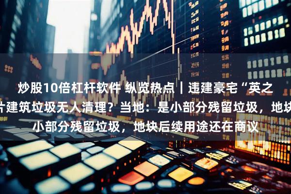 炒股10倍杠杆软件 纵览热点｜违建豪宅“英之园”拆除后遗留大片建筑垃圾无人清理？当地：是小部分残留垃圾，地块后续用途还在商议
