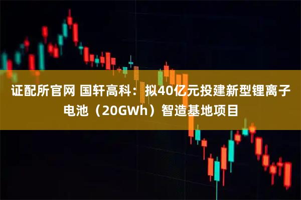 证配所官网 国轩高科：拟40亿元投建新型锂离子电池（20GWh）智造基地项目
