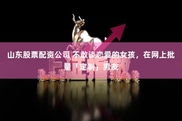 山东股票配资公司 不敢谈恋爱的女孩，在网上批量「定制」男友