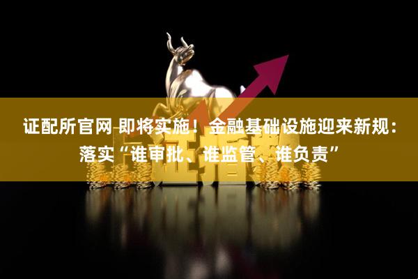 证配所官网 即将实施！金融基础设施迎来新规：落实“谁审批、谁监管、谁负责”
