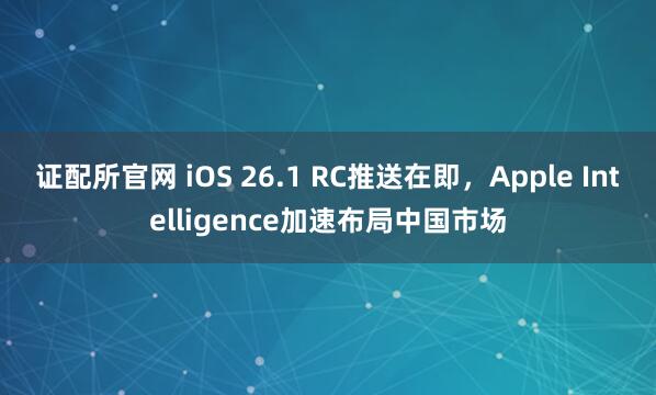 证配所官网 iOS 26.1 RC推送在即，Apple Intelligence加速布局中国市场
