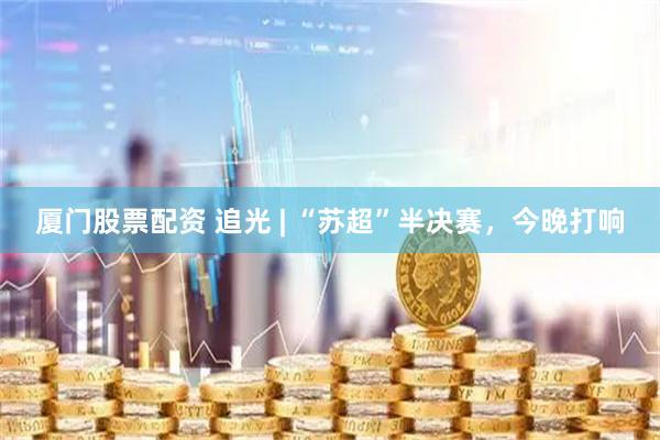 厦门股票配资 追光 | “苏超”半决赛，今晚打响