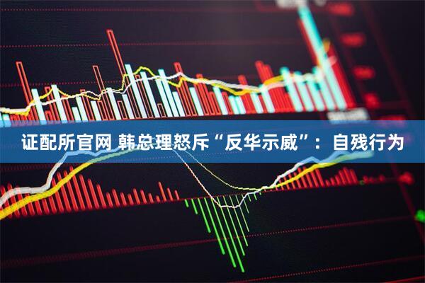 证配所官网 韩总理怒斥“反华示威”：自残行为