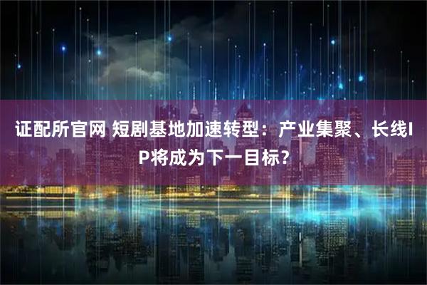 证配所官网 短剧基地加速转型：产业集聚、长线IP将成为下一目标？