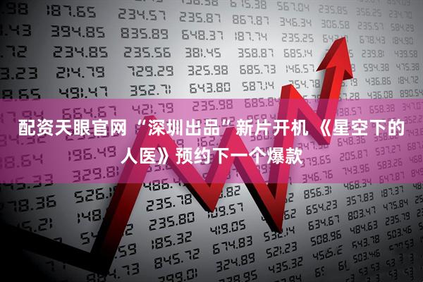 配资天眼官网 “深圳出品”新片开机 《星空下的人医》预约下一个爆款