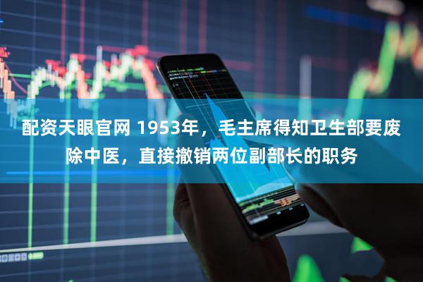 配资天眼官网 1953年，毛主席得知卫生部要废除中医，直接撤销两位副部长的职务