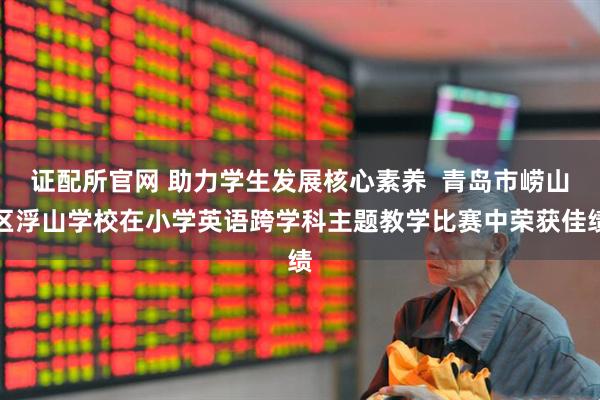 证配所官网 助力学生发展核心素养  青岛市崂山区浮山学校在小学英语跨学科主题教学比赛中荣获佳绩