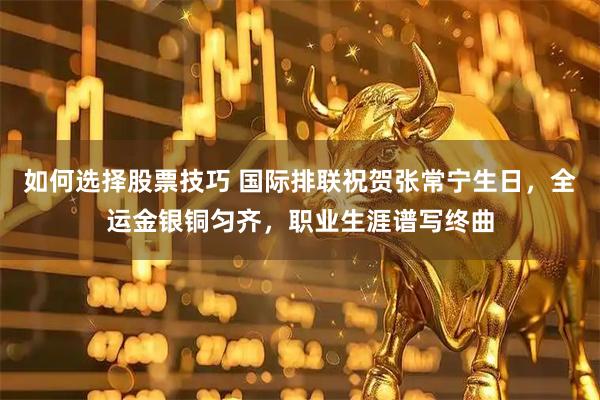 如何选择股票技巧 国际排联祝贺张常宁生日，全运金银铜匀齐，职业生涯谱写终曲