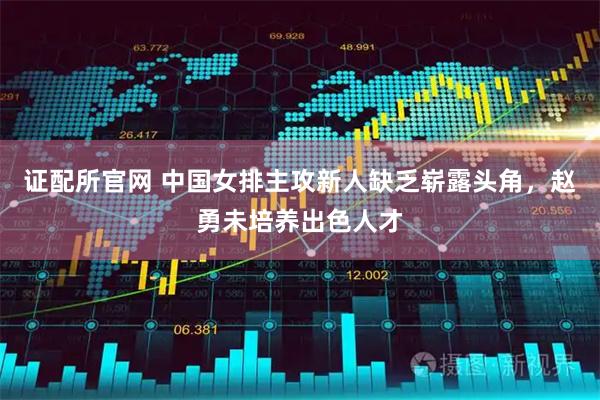 证配所官网 中国女排主攻新人缺乏崭露头角，赵勇未培养出色人才