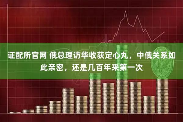 证配所官网 俄总理访华收获定心丸，中俄关系如此亲密，还是几百年来第一次