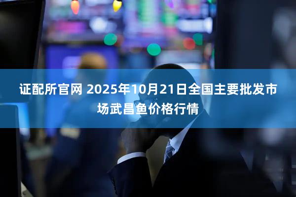 证配所官网 2025年10月21日全国主要批发市场武昌鱼价格行情