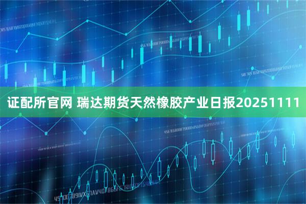 证配所官网 瑞达期货天然橡胶产业日报20251111