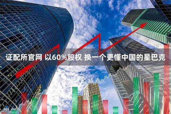 证配所官网 以60%股权 换一个更懂中国的星巴克