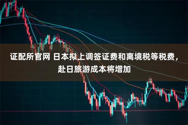 证配所官网 日本拟上调签证费和离境税等税费，赴日旅游成本将增加