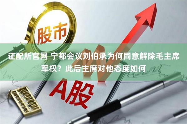 证配所官网 宁都会议刘伯承为何同意解除毛主席军权？此后主席对他态度如何