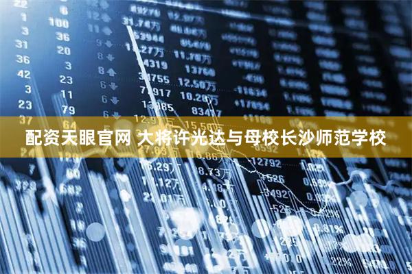 配资天眼官网 大将许光达与母校长沙师范学校