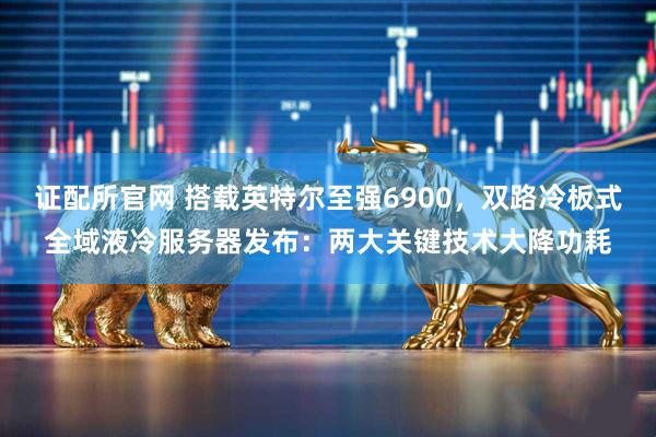 证配所官网 搭载英特尔至强6900，双路冷板式全域液冷服务器发布：两大关键技术大降功耗
