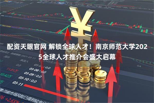 配资天眼官网 解锁全球人才！南京师范大学2025全球人才推介会盛大启幕