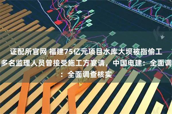 证配所官网 福建75亿元项目水库大坝被指偷工减料，多名监理人员曾接受施工方宴请，中国电建：全面调查核实