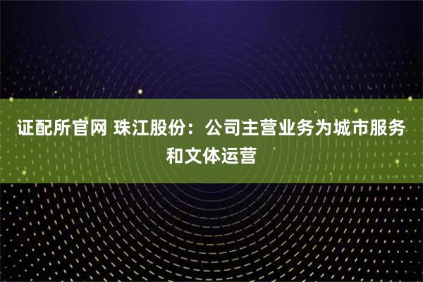证配所官网 珠江股份：公司主营业务为城市服务和文体运营