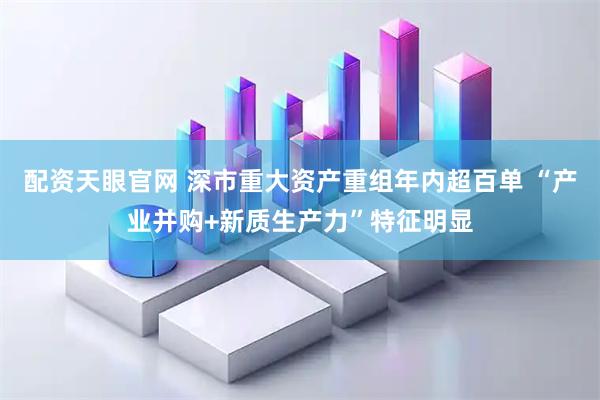 配资天眼官网 深市重大资产重组年内超百单 “产业并购+新质生产力”特征明显