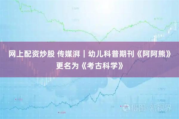 网上配资炒股 传媒湃｜幼儿科普期刊《阿阿熊》更名为《考古科学》