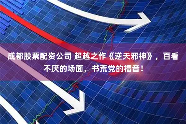 成都股票配资公司 超越之作《逆天邪神》，百看不厌的场面，书荒党的福音！