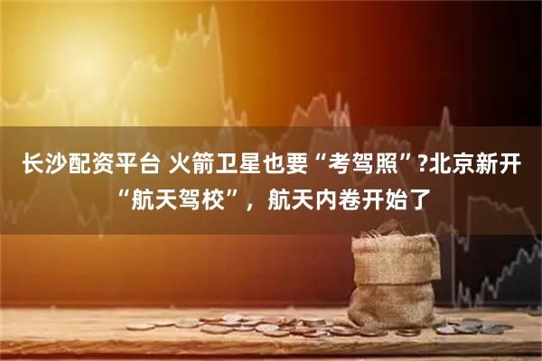 长沙配资平台 火箭卫星也要“考驾照”?北京新开“航天驾校”，航天内卷开始了