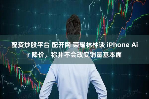 配资炒股平台 配开网 荣耀林林谈 iPhone Air 降价，称并不会改变销量基本面