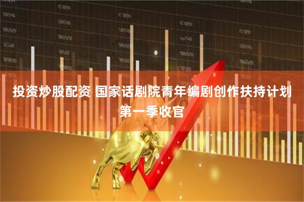 投资炒股配资 国家话剧院青年编剧创作扶持计划第一季收官