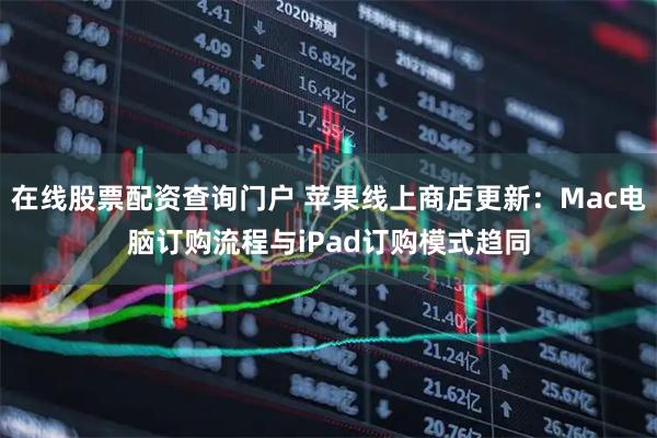 在线股票配资查询门户 苹果线上商店更新：Mac电脑订购流程与iPad订购模式趋同