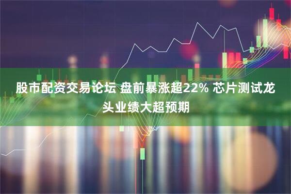 股市配资交易论坛 盘前暴涨超22% 芯片测试龙头业绩大超预期