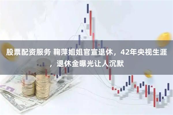 股票配资服务 鞠萍姐姐官宣退休，42年央视生涯，退休金曝光让人沉默
