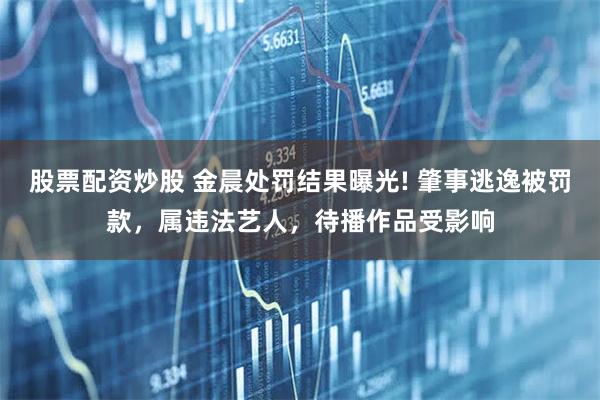 股票配资炒股 金晨处罚结果曝光! 肇事逃逸被罚款，属违法艺人，待播作品受影响