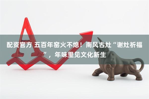 配资官方 五百年窑火不熄！南风古灶“谢灶祈福”，年味里见文化新生