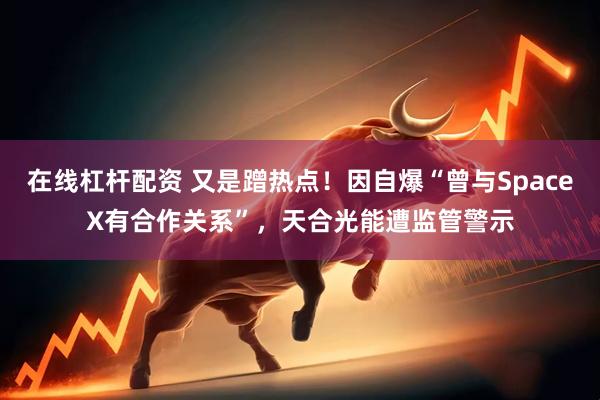 在线杠杆配资 又是蹭热点！因自爆“曾与SpaceX有合作关系”，天合光能遭监管警示