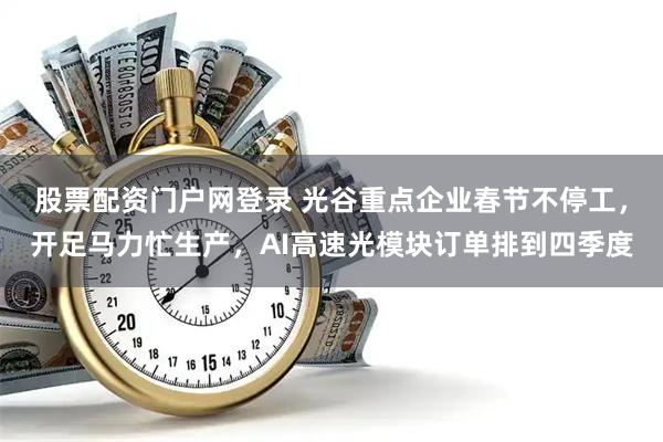 股票配资门户网登录 光谷重点企业春节不停工,开足马力忙生产,AI高速光模块订单排到四季度
