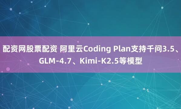 配资网股票配资 阿里云Coding Plan支持千问3.5、GLM-4.7、Kimi-K2.5等模型