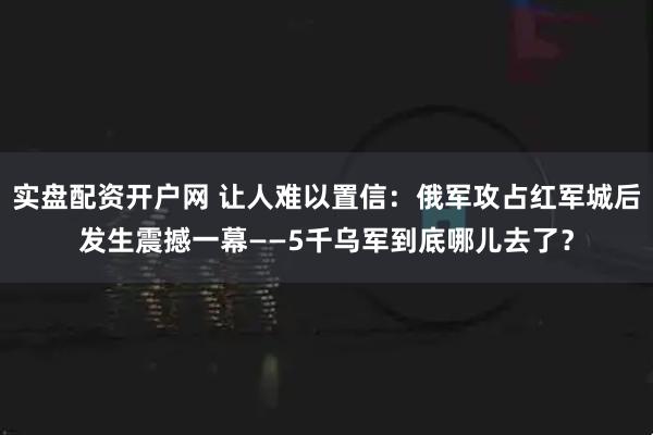 实盘配资开户网 让人难以置信：俄军攻占红军城后发生震撼一幕——5千乌军到底哪儿去了？