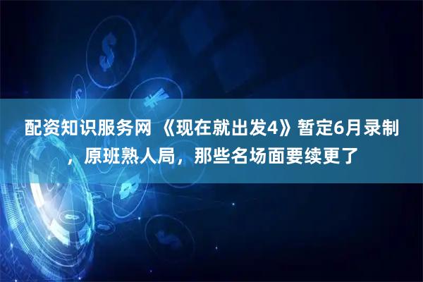 配资知识服务网 《现在就出发4》暂定6月录制，原班熟人局，那些名场面要续更了