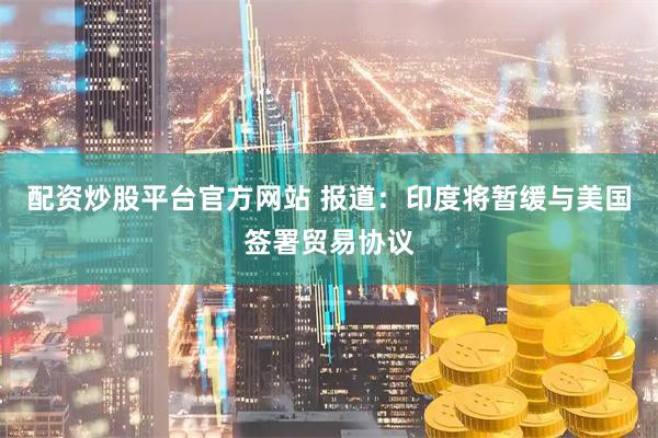 配资炒股平台官方网站 报道：印度将暂缓与美国签署贸易协议