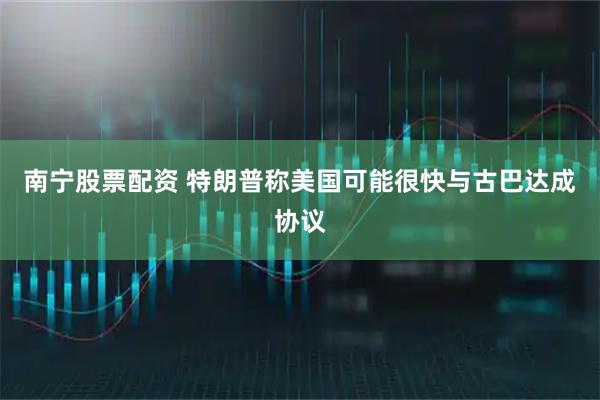 南宁股票配资 特朗普称美国可能很快与古巴达成协议