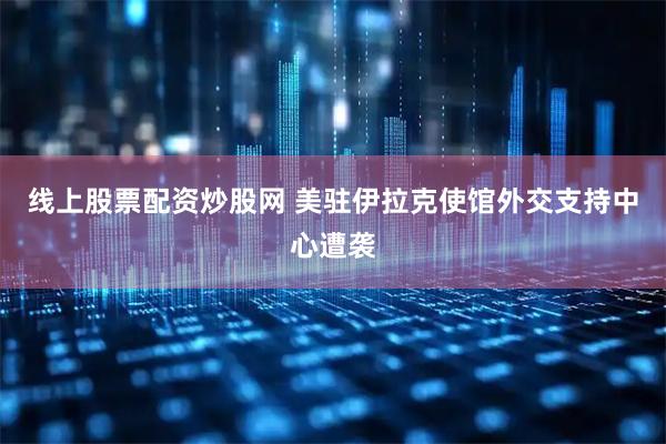 线上股票配资炒股网 美驻伊拉克使馆外交支持中心遭袭