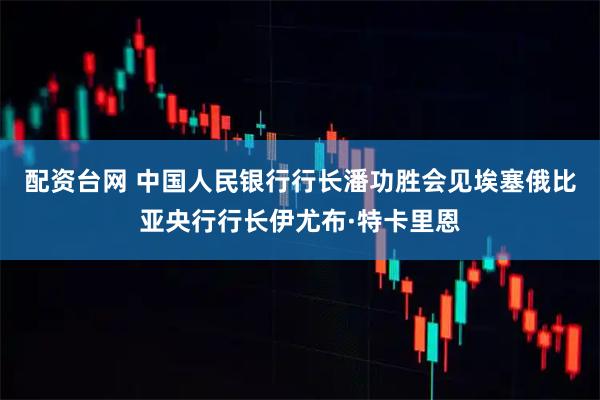 配资台网 中国人民银行行长潘功胜会见埃塞俄比亚央行行长伊尤布·特卡里恩