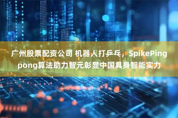 广州股票配资公司 机器人打乒乓，SpikePingpong算法助力智元彰显中国具身智能实力