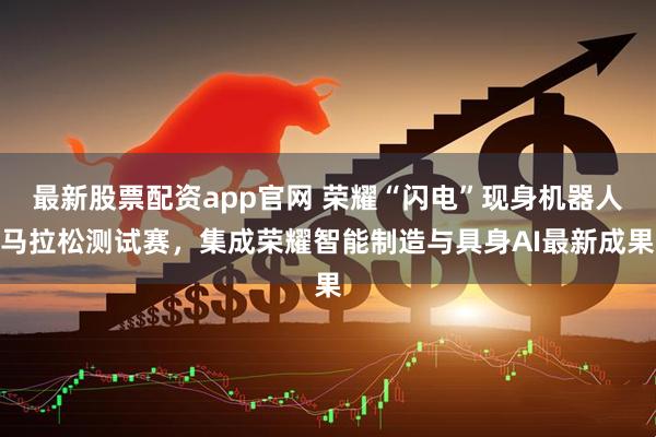 最新股票配资app官网 荣耀“闪电”现身机器人马拉松测试赛，集成荣耀智能制造与具身AI最新成果