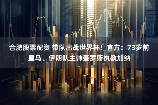 合肥股票配资 带队出战世界杯！官方：73岁前皇马、伊朗队主帅奎罗斯执教加纳