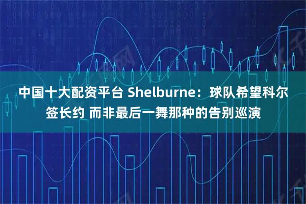 中国十大配资平台 Shelburne：球队希望科尔签长约 而非最后一舞那种的告别巡演