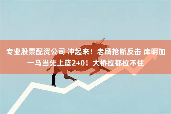 专业股票配资公司 冲起来！老鹰抢断反击 库明加一马当先上篮2+0！大桥拉都拉不住